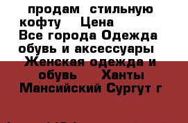 продам  стильную кофту  › Цена ­ 6 900 - Все города Одежда, обувь и аксессуары » Женская одежда и обувь   . Ханты-Мансийский,Сургут г.